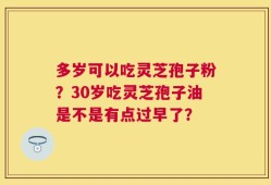 多岁可以吃灵芝孢子粉？30岁吃灵芝孢子油是不是有点过早了？