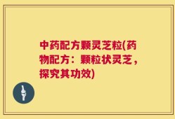 中药配方颗灵芝粒(药物配方：颗粒状灵芝，探究其功效)