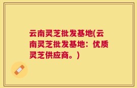 云南灵芝批发基地(云南灵芝批发基地：优质灵芝供应商。)