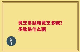 灵芝多肽和灵芝多糖？多肽是什么糖
