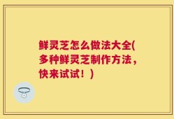 鲜灵芝怎么做法大全(多种鲜灵芝制作方法，快来试试！)