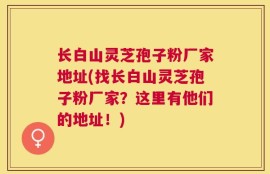 长白山灵芝孢子粉厂家地址(找长白山灵芝孢子粉厂家？这里有他们的地址！)