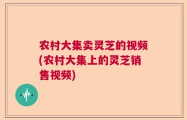 农村大集卖灵芝的视频(农村大集上的灵芝销售视频)