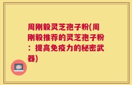周刚毅灵芝孢子粉(周刚毅推荐的灵芝孢子粉：提高免疫力的秘密武器)