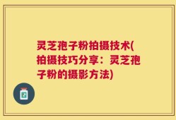 灵芝孢子粉拍摄技术(拍摄技巧分享：灵芝孢子粉的摄影方法)