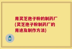 用灵芝孢子粉的制药厂(灵芝孢子粉制药厂的用途及制作方法)