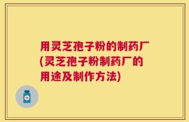 用灵芝孢子粉的制药厂(灵芝孢子粉制药厂的用途及制作方法)