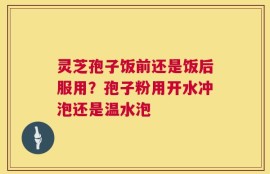灵芝孢子饭前还是饭后服用？孢子粉用开水冲泡还是温水泡