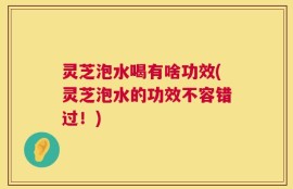 灵芝泡水喝有啥功效(灵芝泡水的功效不容错过！)