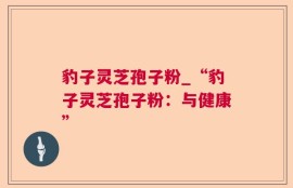 豹子灵芝孢子粉_“豹子灵芝孢子粉：与健康”