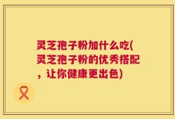 灵芝孢子粉加什么吃(灵芝孢子粉的优秀搭配，让你健康更出色)