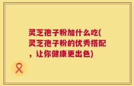 灵芝孢子粉加什么吃(灵芝孢子粉的优秀搭配，让你健康更出色)