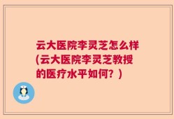 云大医院李灵芝怎么样(云大医院李灵芝教授的医疗水平如何？)
