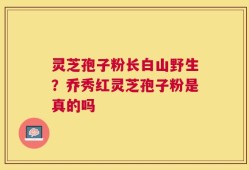 灵芝孢子粉长白山野生？乔秀红灵芝孢子粉是真的吗