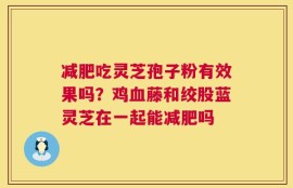 减肥吃灵芝孢子粉有效果吗？鸡血藤和绞股蓝灵芝在一起能减肥吗