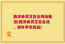 西洋参灵芝百合炖汤做法(西洋参灵芝百合汤，滋补养生佳品)