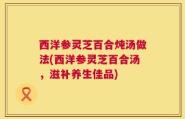 西洋参灵芝百合炖汤做法(西洋参灵芝百合汤，滋补养生佳品)