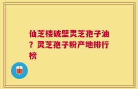 仙芝楼破壁灵芝孢子油？灵芝孢子粉产地排行榜