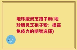 地珍版灵芝孢子粉(地珍版灵芝孢子粉：提高免疫力的明智选择)