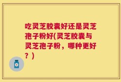 吃灵芝胶囊好还是灵芝孢子粉好(灵芝胶囊与灵芝孢子粉，哪种更好？)