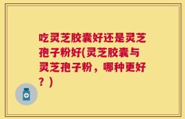 吃灵芝胶囊好还是灵芝孢子粉好(灵芝胶囊与灵芝孢子粉，哪种更好？)