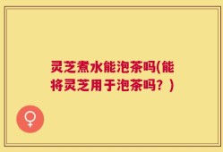 灵芝煮水能泡茶吗(能将灵芝用于泡茶吗？)