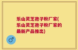 乐山灵芝孢子粉厂家(乐山灵芝孢子粉厂家的最新产品推出)