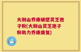 大别山乔康破壁灵芝孢子粉(大别山灵芝孢子粉助力乔康康复)