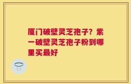 厦门破壁灵芝孢子？紫一破壁灵芝孢子粉到哪里买最好