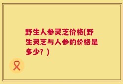 野生人参灵芝价格(野生灵芝与人参的价格是多少？)
