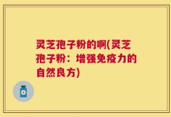 灵芝孢子粉的啊(灵芝孢子粉：增强免疫力的自然良方)