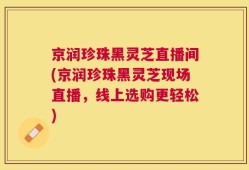 京润珍珠黑灵芝直播间(京润珍珠黑灵芝现场直播，线上选购更轻松)
