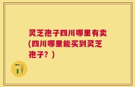 灵芝孢子四川哪里有卖(四川哪里能买到灵芝孢子？)