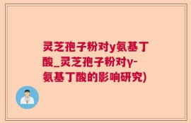 灵芝孢子粉对y氨基丁酸_灵芝孢子粉对γ-氨基丁酸的影响研究)