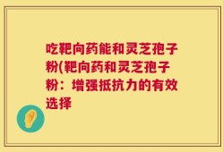 吃靶向药能和灵芝孢子粉(靶向药和灵芝孢子粉：增强抵抗力的有效选择