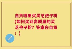 自贡哪里买灵芝孢子粉(如何买到高质量的灵芝孢子粉？答案在自贡！)