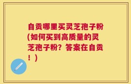 自贡哪里买灵芝孢子粉(如何买到高质量的灵芝孢子粉？答案在自贡！)