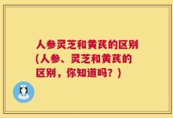人参灵芝和黄芪的区别(人参、灵芝和黄芪的区别，你知道吗？)