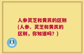 人参灵芝和黄芪的区别(人参、灵芝和黄芪的区别，你知道吗？)