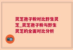 灵芝孢子粉对比野生灵芝_灵芝孢子粉与野生灵芝的全面对比分析
