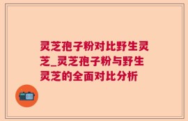 灵芝孢子粉对比野生灵芝_灵芝孢子粉与野生灵芝的全面对比分析