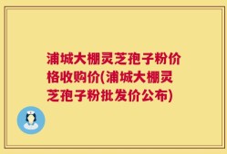 浦城大棚灵芝孢子粉价格收购价(浦城大棚灵芝孢子粉批发价公布)