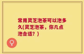 常用灵芝泡茶可以泡多久(灵芝泡茶，你几点泡合适？)