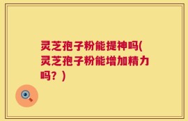 灵芝孢子粉能提神吗(灵芝孢子粉能增加精力吗？)
