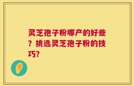 灵芝孢子粉哪产的好些？挑选灵芝孢子粉的技巧？
