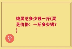纯灵芝多少钱一斤(灵芝价格：一斤多少钱？)