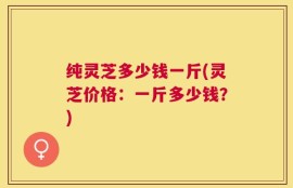 纯灵芝多少钱一斤(灵芝价格：一斤多少钱？)