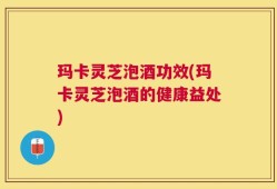 玛卡灵芝泡酒功效(玛卡灵芝泡酒的健康益处)