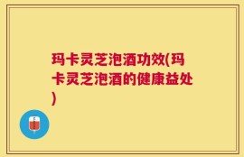 玛卡灵芝泡酒功效(玛卡灵芝泡酒的健康益处)