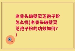 老骨头破壁灵芝孢子粉怎么样(老骨头破壁灵芝孢子粉的功效如何？)